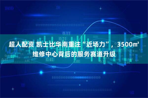 超人配资 凯士比华南重注“近场力”,3500㎡维修中心背后的服务赛道升级