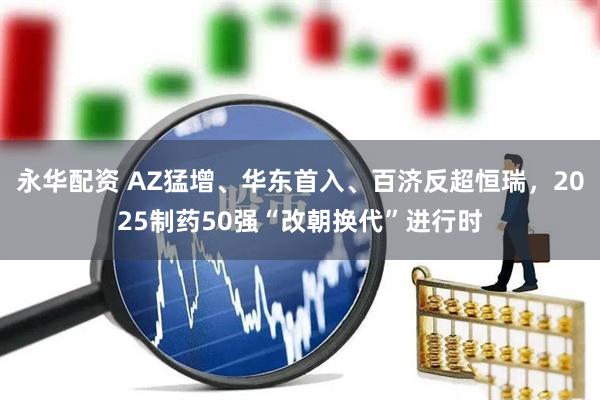永华配资 AZ猛增、华东首入、百济反超恒瑞,2025制药50强“改朝换代”进行时