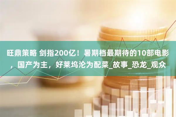 旺鼎策略 剑指200亿!暑期档最期待的10部电影,国产为主,好莱坞沦为配菜_故事_恐龙_观众