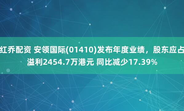 红乔配资 安领国际(01410)发布年度业绩,股东应占溢利2454.7万港元 同比减少17.39%