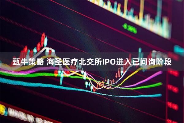 甄牛策略 海圣医疗北交所IPO进入已问询阶段