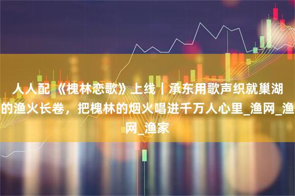 人人配 《槐林恋歌》上线｜承东用歌声织就巢湖边的渔火长卷，把槐林的烟火唱进千万人心里_渔网_渔家