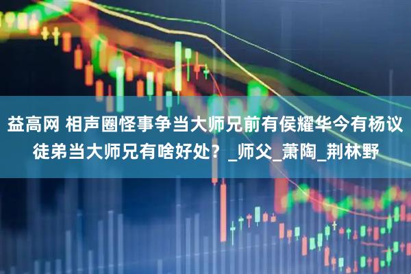 益高网 相声圈怪事争当大师兄前有侯耀华今有杨议徒弟当大师兄有啥好处？_师父_萧陶_荆林野