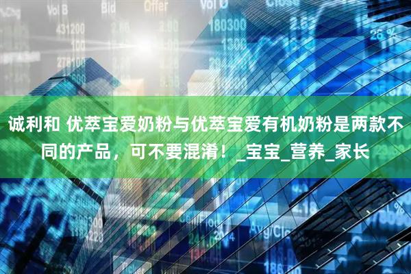 诚利和 优萃宝爱奶粉与优萃宝爱有机奶粉是两款不同的产品，可不要混淆！_宝宝_营养_家长
