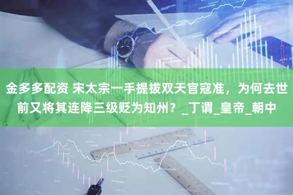 金多多配资 宋太宗一手提拔双天官寇准，为何去世前又将其连降三级贬为知州？_丁谓_皇帝_朝中