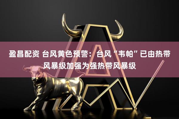 盈昌配资 台风黄色预警：台风“韦帕”已由热带风暴级加强为强热带风暴级
