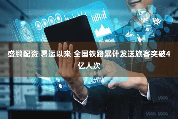 盛鹏配资 暑运以来 全国铁路累计发送旅客突破4亿人次