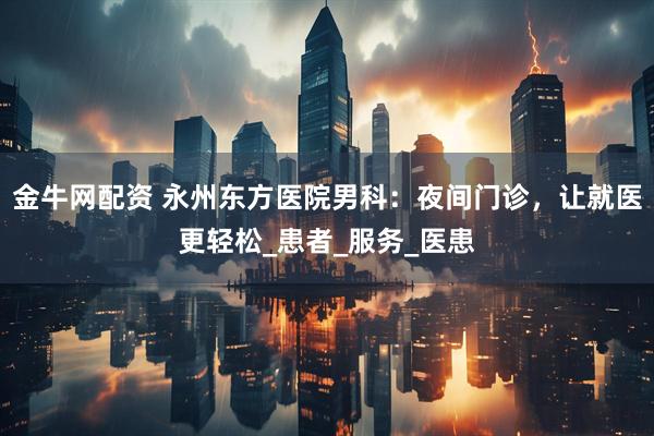 金牛网配资 永州东方医院男科：夜间门诊，让就医更轻松_患者_服务_医患