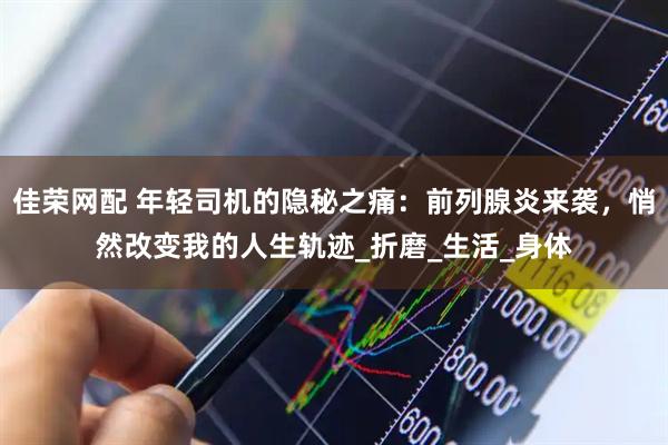 佳荣网配 年轻司机的隐秘之痛：前列腺炎来袭，悄然改变我的人生轨迹_折磨_生活_身体