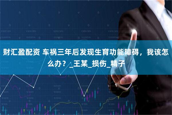 财汇盈配资 车祸三年后发现生育功能障碍，我该怎么办？_王某_损伤_精子