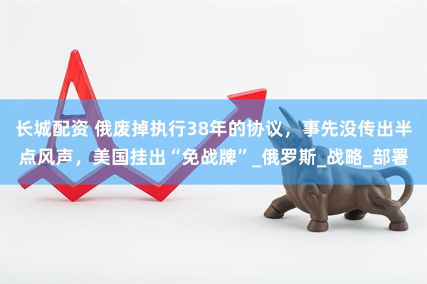 长城配资 俄废掉执行38年的协议，事先没传出半点风声，美国挂出“免战牌”_俄罗斯_战略_部署
