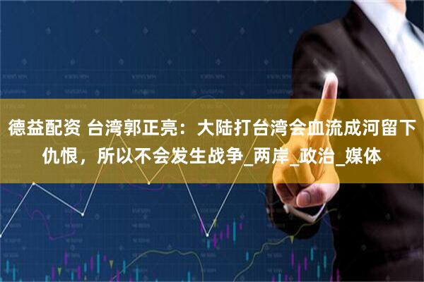 德益配资 台湾郭正亮：大陆打台湾会血流成河留下仇恨，所以不会发生战争_两岸_政治_媒体