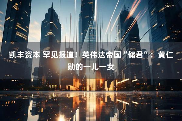 凯丰资本 罕见报道！英伟达帝国“储君”：黄仁勋的一儿一女