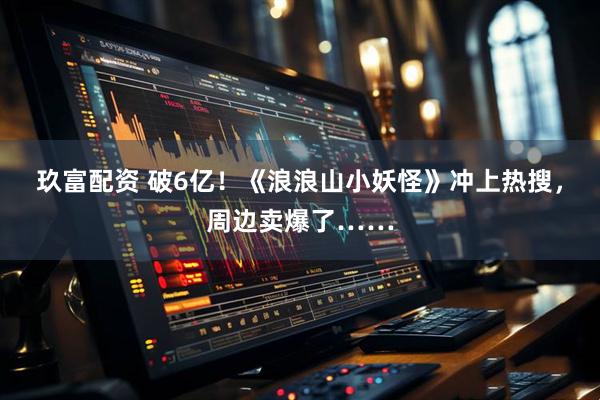 玖富配资 破6亿！《浪浪山小妖怪》冲上热搜，周边卖爆了……