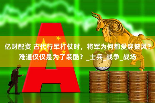 亿财配资 古代行军打仗时,将军为何都爱穿披风?难道仅仅是为了装酷?_士兵_战争_战场