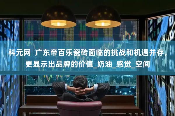 科元网  广东帝百乐瓷砖面临的挑战和机遇并存,更显示出品牌的价值_奶油_感觉_空间