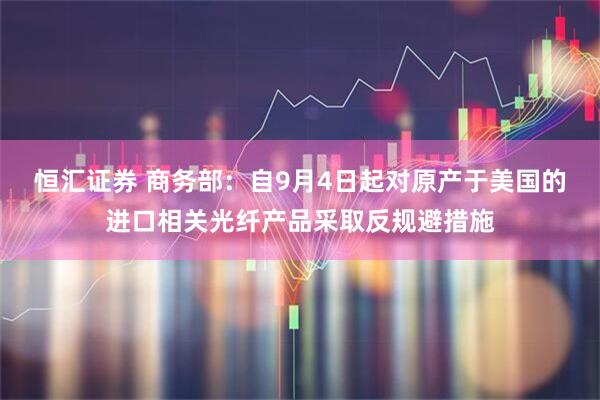恒汇证券 商务部:自9月4日起对原产于美国的进口相关光纤产品采取反规避措施